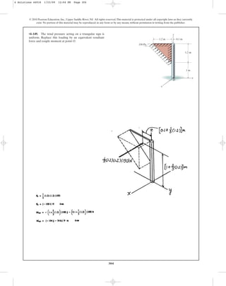 304
© 2010 Pearson Education, Inc., Upper Saddle River, NJ. All rights reserved.This material is protected under all copyright laws as they currently
exist. No portion of this material may be reproduced, in any form or by any means, without permission in writing from the publisher.
•4–149. The wind pressure acting on a triangular sign is
uniform. Replace this loading by an equivalent resultant
force and couple moment at point O.
1.2 m
1 m
O
1.2 m 0.1 m
150 Pa
y
x
z
4 Solutions 44918 1/23/09 12:04 PM Page 304
 