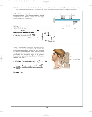 305
© 2010 Pearson Education, Inc., Upper Saddle River, NJ. All rights reserved.This material is protected under all copyright laws as they currently
exist. No portion of this material may be reproduced, in any form or by any means, without permission in writing from the publisher.
4–150. The beam is subjected to the distributed loading.
Determine the length b of the uniform load and its position
a on the beam such that the resultant force and couple
moment acting on the beam are zero.
6 ft
10 ft
b
a
60 lb/ft
40 lb/ft
4–151. Currently eighty-five percent of all neck injuries
are caused by rear-end car collisions. To alleviate this
problem, an automobile seat restraint has been developed
that provides additional pressure contact with the cranium.
During dynamic tests the distribution of load on the
cranium has been plotted and shown to be parabolic.
Determine the equivalent resultant force and its location,
measured from point A.
A
w
B
x
w  12(1  2x2
) lb/ft
0.5 ft
12 lb/ft
18 lb/ft
4 Solutions 44918 1/23/09 12:04 PM Page 305
 