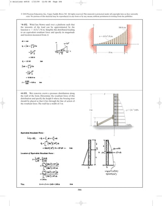 306
© 2010 Pearson Education, Inc., Upper Saddle River, NJ. All rights reserved.This material is protected under all copyright laws as they currently
exist. No portion of this material may be reproduced, in any form or by any means, without permission in writing from the publisher.
*4–152. Wind has blown sand over a platform such that
the intensity of the load can be approximated by the
function Simplify this distributed loading
to an equivalent resultant force and specify its magnitude
and location measured from A.
w = 10.5x3
2 Nm.
x
w
A
10 m
500 N/m
w  (0.5x3
) N/m
•4–153. Wet concrete exerts a pressure distribution along
the wall of the form. Determine the resultant force of this
distribution and specify the height h where the bracing strut
should be placed so that it lies through the line of action of
the resultant force.The wall has a width of 5 m.
4 m
h
 (4 ) kPa
p
1/2
z
8 kPa
z
p
4 Solutions 44918 1/23/09 12:04 PM Page 306
 