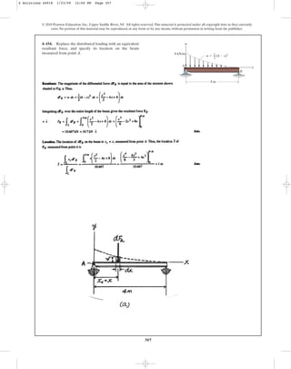 307
© 2010 Pearson Education, Inc., Upper Saddle River, NJ. All rights reserved.This material is protected under all copyright laws as they currently
exist. No portion of this material may be reproduced, in any form or by any means, without permission in writing from the publisher.
4–154. Replace the distributed loading with an equivalent
resultant force, and specify its location on the beam
measured from point A.
w
x
A
B
4 m
8 kN/m
w  (4  x)2
1
––
2
4 Solutions 44918 1/23/09 12:04 PM Page 307
 