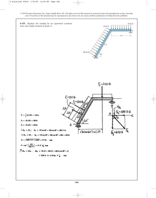 308
© 2010 Pearson Education, Inc., Upper Saddle River, NJ. All rights reserved.This material is protected under all copyright laws as they currently
exist. No portion of this material may be reproduced, in any form or by any means, without permission in writing from the publisher.
4–155. Replace the loading by an equivalent resultant
force and couple moment at point A.
60
6 ft
50 lb/ft
50 lb/ft
100 lb/ft
4 ft
A
B
4 Solutions 44918 1/23/09 12:04 PM Page 308
 