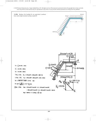 309
© 2010 Pearson Education, Inc., Upper Saddle River, NJ. All rights reserved.This material is protected under all copyright laws as they currently
exist. No portion of this material may be reproduced, in any form or by any means, without permission in writing from the publisher.
*4–156. Replace the loading by an equivalent resultant
force and couple moment acting at point B.
60
6 ft
50 lb/ft
50 lb/ft
100 lb/ft
4 ft
A
B
4 Solutions 44918 1/23/09 12:04 PM Page 309
 