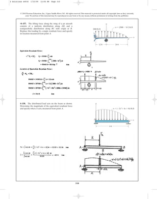 310
© 2010 Pearson Education, Inc., Upper Saddle River, NJ. All rights reserved.This material is protected under all copyright laws as they currently
exist. No portion of this material may be reproduced, in any form or by any means, without permission in writing from the publisher.
•4–157. The lifting force along the wing of a jet aircraft
consists of a uniform distribution along AB, and a
semiparabolic distribution along BC with origin at B.
Replace this loading by a single resultant force and specify
its location measured from point A.
x
w
24 ft
12 ft
w  (2880  5x2) lb/ft
2880 lb/ft
A B
C
4–158. The distributed load acts on the beam as shown.
Determine the magnitude of the equivalent resultant force
and specify where it acts, measured from point A. w  (2x2  4x 16) lb/ft
x
B
A
w
4 ft
4 Solutions 44918 1/23/09 12:04 PM Page 310
 
