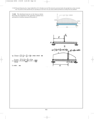 312
© 2010 Pearson Education, Inc., Upper Saddle River, NJ. All rights reserved.This material is protected under all copyright laws as they currently
exist. No portion of this material may be reproduced, in any form or by any means, without permission in writing from the publisher.
*4–160. The distributed load acts on the beam as shown.
Determine the magnitude of the equivalent resultant force
and specify its location, measured from point A.
w  ( x2  x  4) lb/ft
x
B
A
w
10 ft
2 lb/ft
4 lb/ft
2
15
17
15
4 Solutions 44918 1/23/09 12:04 PM Page 312
 
