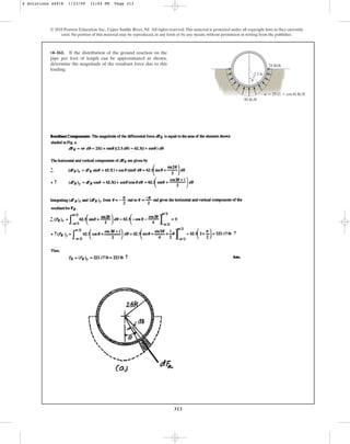 313
© 2010 Pearson Education, Inc., Upper Saddle River, NJ. All rights reserved.This material is protected under all copyright laws as they currently
exist. No portion of this material may be reproduced, in any form or by any means, without permission in writing from the publisher.
•4–161. If the distribution of the ground reaction on the
pipe per foot of length can be approximated as shown,
determine the magnitude of the resultant force due to this
loading.
2.5 ft
50 lb/ft
25 lb/ft
w  25 (1  cos u) lb/ft
u
4 Solutions 44918 1/23/09 12:04 PM Page 313
 