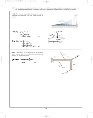 314
© 2010 Pearson Education, Inc., Upper Saddle River, NJ. All rights reserved.This material is protected under all copyright laws as they currently
exist. No portion of this material may be reproduced, in any form or by any means, without permission in writing from the publisher.
4–162. The beam is subjected to the parabolic loading.
Determine an equivalent force and couple system at
point A.
w  (25 x2)lb/ft
4 ft
400 lb/ft
x
w
A
O
4–163. Two couples act on the frame. If the resultant
couple moment is to be zero, determine the distance d
between the 100-lb couple forces.
d
3 ft
4 ft
A
B
3 ft
30°
100 lb
150 lb
150 lb
100 lb
3
4
5
3
4
5
30°
4 Solutions 44918 1/23/09 12:04 PM Page 314
 