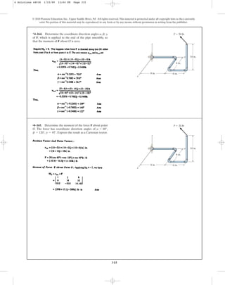 315
© 2010 Pearson Education, Inc., Upper Saddle River, NJ. All rights reserved.This material is protected under all copyright laws as they currently
exist. No portion of this material may be reproduced, in any form or by any means, without permission in writing from the publisher.
*4–164. Determine the coordinate direction angles , ,
of F, which is applied to the end of the pipe assembly, so
that the moment of F about O is zero.
g
b
a
x
10 in.
F  20 lb
6 in.
6 in.
8 in.
z
O y
•4–165. Determine the moment of the force F about point
O. The force has coordinate direction angles of ,
, . Express the result as a Cartesian vector.
g = 45°
b = 120°
a = 60°
x
10 in.
F  20 lb
6 in.
6 in.
8 in.
z
O y
4 Solutions 44918 1/23/09 12:04 PM Page 315
 
