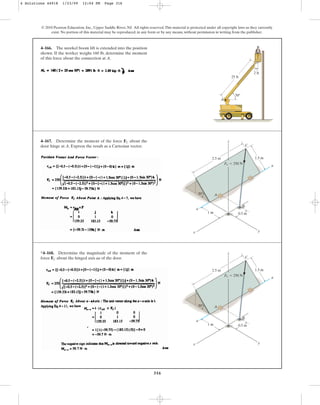 316
© 2010 Pearson Education, Inc., Upper Saddle River, NJ. All rights reserved.This material is protected under all copyright laws as they currently
exist. No portion of this material may be reproduced, in any form or by any means, without permission in writing from the publisher.
4–166. The snorkel boom lift is extended into the position
shown. If the worker weighs 160 lb, determine the moment
of this force about the connection at A.
25 ft
50
A
2 ft
4–167. Determine the moment of the force about the
door hinge at A. Express the result as a Cartesian vector.
FC
0.5 m
1 m
30
2.5 m 1.5 m
z
C
A
B
a
a
x y
FC  250 N
*4–168. Determine the magnitude of the moment of the
force about the hinged axis aa of the door.
FC
0.5 m
1 m
30
2.5 m 1.5 m
z
C
A
B
a
a
x y
FC  250 N
4 Solutions 44918 1/23/09 12:04 PM Page 316
 