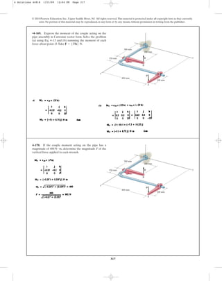 317
© 2010 Pearson Education, Inc., Upper Saddle River, NJ. All rights reserved.This material is protected under all copyright laws as they currently
exist. No portion of this material may be reproduced, in any form or by any means, without permission in writing from the publisher.
z
y
x
O
B
F
200 mm
A
–F
300 mm
400 mm
150 mm
200 mm
•4–169. Express the moment of the couple acting on the
pipe assembly in Cartesian vector form. Solve the problem
(a) using Eq. 4–13 and (b) summing the moment of each
force about point O.Take .
F = 525k6 N
z
y
x
O
B
F
200 mm
A
–F
300 mm
400 mm
150 mm
200 mm
4–170. If the couple moment acting on the pipe has a
magnitude of , determine the magnitude F of the
vertical force applied to each wrench.
400 N # m
4 Solutions 44918 1/23/09 12:04 PM Page 317
 