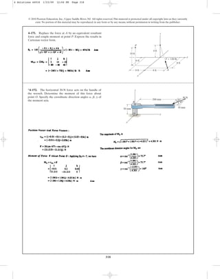 318
© 2010 Pearson Education, Inc., Upper Saddle River, NJ. All rights reserved.This material is protected under all copyright laws as they currently
exist. No portion of this material may be reproduced, in any form or by any means, without permission in writing from the publisher.
4–171. Replace the force at A by an equivalent resultant
force and couple moment at point P. Express the results in
Cartesian vector form.
z
A
F  120 lb
y
x
P
4 ft
10 ft
8 ft
8 ft
6 ft
6 ft
*4–172. The horizontal 30-N force acts on the handle of
the wrench. Determine the moment of this force about
point O. Specify the coordinate direction angles , , of
the moment axis.
g
b
a
O
z
x
B
y
50 mm
200 mm
10 mm
30 N
45
45
4 Solutions 44918 1/23/09 12:04 PM Page 318
 