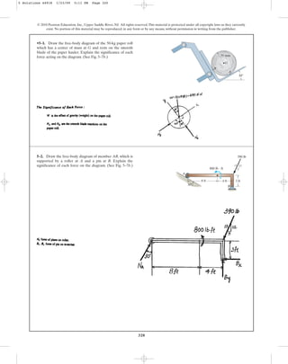 320
© 2010 Pearson Education, Inc., Upper Saddle River, NJ. All rights reserved.This material is protected under all copyright laws as they currently
exist. No portion of this material may be reproduced, in any form or by any means, without permission in writing from the publisher.
•5–1. Draw the free-body diagram of the 50-kg paper roll
which has a center of mass at G and rests on the smooth
blade of the paper hauler. Explain the significance of each
force acting on the diagram. (See Fig. 5–7b.)
B
30
35 mm
A
G
5–2. Draw the free-body diagram of member AB, which is
supported by a roller at A and a pin at B. Explain the
significance of each force on the diagram. (See Fig. 5–7b.)
A
B
8 ft
30
4 ft 3 ft
13 12
5
800 lb  ft
390 lb
5 Solutions 44918 1/23/09 5:11 PM Page 320
 
