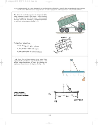 321
© 2010 Pearson Education, Inc., Upper Saddle River, NJ. All rights reserved.This material is protected under all copyright laws as they currently
exist. No portion of this material may be reproduced, in any form or by any means, without permission in writing from the publisher.
5–3. Draw the free-body diagram of the dumpster D of the
truck, which has a weight of 5000 lb and a center of gravity
at G. It is supported by a pin at A and a pin-connected
hydraulic cylinder BC (short link). Explain the significance
of each force on the diagram. (See Fig. 5–7b.) 1.5 m
3 m
1 m
20 30
B
A
D
G
C
*5–4. Draw the free-body diagram of the beam which
supports the 80-kg load and is supported by the pin at A and
a cable which wraps around the pulley at D. Explain the
significance of each force on the diagram. (See Fig. 5–7b.)
2 m 2 m
4
3
5
1.5 m
B
A
C
E
D
5 Solutions 44918 1/23/09 5:11 PM Page 321
 