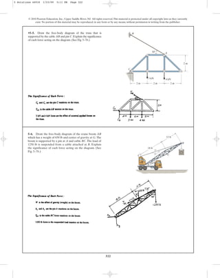 322
© 2010 Pearson Education, Inc., Upper Saddle River, NJ. All rights reserved.This material is protected under all copyright laws as they currently
exist. No portion of this material may be reproduced, in any form or by any means, without permission in writing from the publisher.
•5–5. Draw the free-body diagram of the truss that is
supported by the cable AB and pin C.Explain the significance
of each force acting on the diagram. (See Fig. 5–7b.)
A
B
C
2 m 2 m 2 m
2 m
30
3 kN 4 kN
5–6. Draw the free-body diagram of the crane boom AB
which has a weight of 650 lb and center of gravity at G.The
boom is supported by a pin at A and cable BC. The load of
1250 lb is suspended from a cable attached at B. Explain
the significance of each force acting on the diagram. (See
Fig. 5–7b.)
12
13
5
G
C
A
B
30
18 ft
12 ft
5 Solutions 44918 1/23/09 5:11 PM Page 322
 