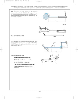 323
© 2010 Pearson Education, Inc., Upper Saddle River, NJ. All rights reserved.This material is protected under all copyright laws as they currently
exist. No portion of this material may be reproduced, in any form or by any means, without permission in writing from the publisher.
5–7. Draw the free-body diagram of the “spanner
wrench” subjected to the 20-lb force. The support at A can
be considered a pin, and the surface of contact at B is
smooth. Explain the significance of each force on the
diagram. (See Fig. 5–7b.)
A
B
6 in.
20 lb
1 in.
*5–8. Draw the free-body diagram of member ABC which
is supported by a smooth collar at A, roller at B, and short
link CD. Explain the significance of each force acting on the
diagram. (See Fig. 5–7b.)
6 m
2.5 kN
60
3 m
4 kN  m
4 m
45
A B
C D
5 Solutions 44918 1/23/09 5:11 PM Page 323
 