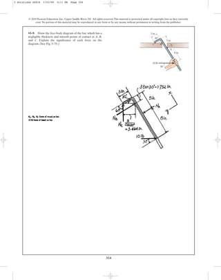 324
© 2010 Pearson Education, Inc., Upper Saddle River, NJ. All rights reserved.This material is protected under all copyright laws as they currently
exist. No portion of this material may be reproduced, in any form or by any means, without permission in writing from the publisher.
•5–9. Draw the free-body diagram of the bar, which has a
negligible thickness and smooth points of contact at A, B,
and C. Explain the significance of each force on the
diagram. (See Fig. 5–7b.)
3 in.
5 in.
8 in.
A
30
10 lb
30
B
C
5 Solutions 44918 1/23/09 5:11 PM Page 324
 