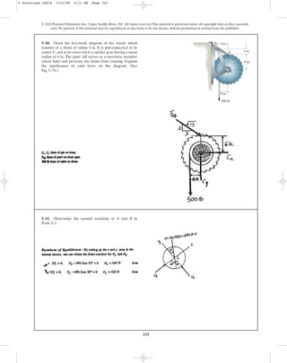 325
© 2010 Pearson Education, Inc., Upper Saddle River, NJ. All rights reserved.This material is protected under all copyright laws as they currently
exist. No portion of this material may be reproduced, in any form or by any means, without permission in writing from the publisher.
5–10. Draw the free-body diagram of the winch, which
consists of a drum of radius 4 in. It is pin-connected at its
center C, and at its outer rim is a ratchet gear having a mean
radius of 6 in. The pawl AB serves as a two-force member
(short link) and prevents the drum from rotating. Explain
the significance of each force on the diagram. (See
Fig. 5–7b.)
3 in.
2 in.
6 in.
B
A
500 lb
C
4 in.
5–11. Determine the normal reactions at A and B in
Prob. 5–1.
5 Solutions 44918 1/23/09 5:11 PM Page 325
 