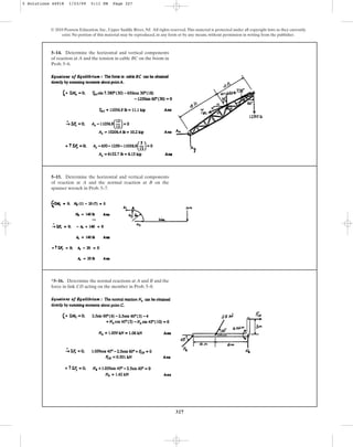 327
© 2010 Pearson Education, Inc., Upper Saddle River, NJ. All rights reserved.This material is protected under all copyright laws as they currently
exist. No portion of this material may be reproduced, in any form or by any means, without permission in writing from the publisher.
5–14. Determine the horizontal and vertical components
of reaction at A and the tension in cable BC on the boom in
Prob. 5–6.
5–15. Determine the horizontal and vertical components
of reaction at A and the normal reaction at B on the
spanner wrench in Prob. 5–7.
*5–16. Determine the normal reactions at A and B and the
force in link CD acting on the member in Prob. 5–8.
5 Solutions 44918 1/23/09 5:11 PM Page 327
 