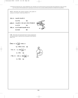 328
© 2010 Pearson Education, Inc., Upper Saddle River, NJ. All rights reserved.This material is protected under all copyright laws as they currently
exist. No portion of this material may be reproduced, in any form or by any means, without permission in writing from the publisher.
•5–17. Determine the normal reactions at the points of
contact at A, B, and C of the bar in Prob. 5–9.
5–18. Determine the horizontal and vertical components
of reaction at pin C and the force in the pawl of the winch in
Prob. 5–10.
5 Solutions 44918 1/23/09 5:11 PM Page 328
 