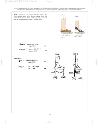 329
© 2010 Pearson Education, Inc., Upper Saddle River, NJ. All rights reserved.This material is protected under all copyright laws as they currently
exist. No portion of this material may be reproduced, in any form or by any means, without permission in writing from the publisher.
5–19. Compare the force exerted on the toe and heel of a
120-lb woman when she is wearing regular shoes and
stiletto heels. Assume all her weight is placed on one foot
and the reactions occur at points A and B as shown.
A A
B B
5.75 in.
3.75 in.
0.75 in.
1.25 in.
120 lb
120 lb
5 Solutions 44918 1/23/09 5:11 PM Page 329
 