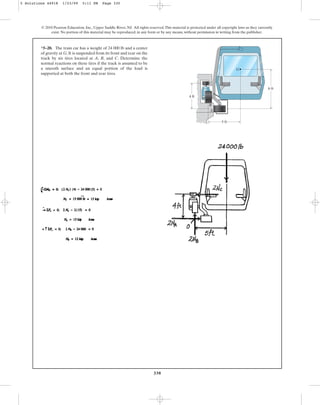 330
© 2010 Pearson Education, Inc., Upper Saddle River, NJ. All rights reserved.This material is protected under all copyright laws as they currently
exist. No portion of this material may be reproduced, in any form or by any means, without permission in writing from the publisher.
*5–20. The train car has a weight of 24 000 lb and a center
of gravity at G. It is suspended from its front and rear on the
track by six tires located at A, B, and C. Determine the
normal reactions on these tires if the track is assumed to be
a smooth surface and an equal portion of the load is
supported at both the front and rear tires.
5 ft
A
C
B
G
4 ft
6 ft
5 Solutions 44918 1/23/09 5:11 PM Page 330
 