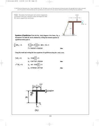 331
© 2010 Pearson Education, Inc., Upper Saddle River, NJ. All rights reserved.This material is protected under all copyright laws as they currently
exist. No portion of this material may be reproduced, in any form or by any means, without permission in writing from the publisher.
•5–21. Determine the horizontal and vertical components
of reaction at the pin A and the tension developed in cable
BC used to support the steel frame.
A
B
C
30 kN  m
60 kN
1 m
3 m
1 m 1 m
5 4
3
5 Solutions 44918 1/23/09 5:11 PM Page 331
 