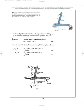 333
© 2010 Pearson Education, Inc., Upper Saddle River, NJ. All rights reserved.This material is protected under all copyright laws as they currently
exist. No portion of this material may be reproduced, in any form or by any means, without permission in writing from the publisher.
5–23. The airstroke actuator at D is used to apply a force of
F = 200 N on the member at B. Determine the horizontal
and vertical components of reaction at the pin A and the
force of the smooth shaft at C on the member.
A
C
B
D
60
600 mm
600 mm
15
200 mm
F
5 Solutions 44918 1/23/09 5:11 PM Page 333
 