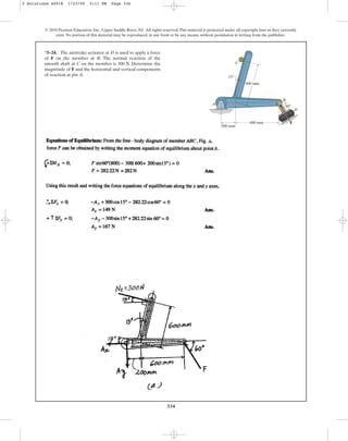 334
© 2010 Pearson Education, Inc., Upper Saddle River, NJ. All rights reserved.This material is protected under all copyright laws as they currently
exist. No portion of this material may be reproduced, in any form or by any means, without permission in writing from the publisher.
*5–24. The airstroke actuator at D is used to apply a force
of F on the member at B. The normal reaction of the
smooth shaft at C on the member is 300 N. Determine the
magnitude of F and the horizontal and vertical components
of reaction at pin A.
A
C
B
D
60
600 mm
600 mm
15
200 mm
F
5 Solutions 44918 1/23/09 5:11 PM Page 334
 