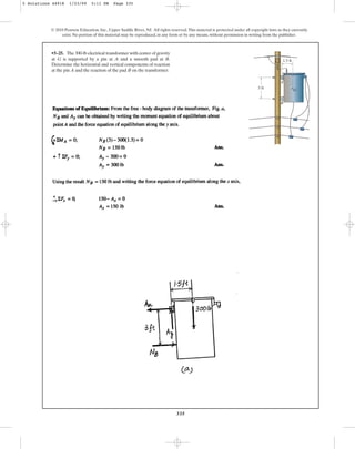 335
© 2010 Pearson Education, Inc., Upper Saddle River, NJ. All rights reserved.This material is protected under all copyright laws as they currently
exist. No portion of this material may be reproduced, in any form or by any means, without permission in writing from the publisher.
•5–25. The 300-lb electrical transformer with center of gravity
at G is supported by a pin at A and a smooth pad at B.
Determine the horizontal and vertical components of reaction
at the pin A and the reaction of the pad B on the transformer.
B
A
1.5 ft
3 ft G
5 Solutions 44918 1/23/09 5:11 PM Page 335
 