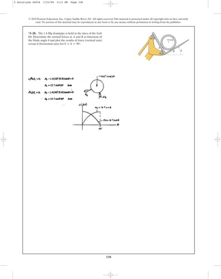 338
© 2010 Pearson Education, Inc., Upper Saddle River, NJ. All rights reserved.This material is protected under all copyright laws as they currently
exist. No portion of this material may be reproduced, in any form or by any means, without permission in writing from the publisher.
*5–28. The 1.4-Mg drainpipe is held in the tines of the fork
lift. Determine the normal forces at A and B as functions of
the blade angle and plot the results of force (vertical axis)
versus (horizontal axis) for 0 … u … 90°.
u
u 0.4 m
A
B u
5 Solutions 44918 1/23/09 5:11 PM Page 338
 