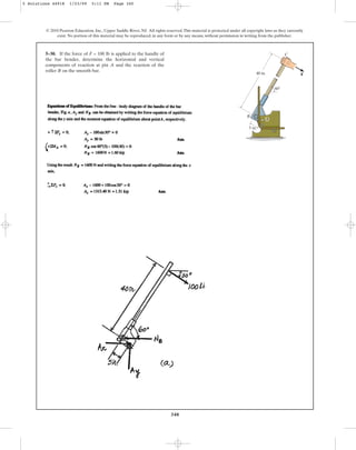 340
© 2010 Pearson Education, Inc., Upper Saddle River, NJ. All rights reserved.This material is protected under all copyright laws as they currently
exist. No portion of this material may be reproduced, in any form or by any means, without permission in writing from the publisher.
5–30. If the force of F = 100 lb is applied to the handle of
the bar bender, determine the horizontal and vertical
components of reaction at pin A and the reaction of the
roller B on the smooth bar.
60
F
40 in.
5 in.
B
A
C
5 Solutions 44918 1/23/09 5:11 PM Page 340
 