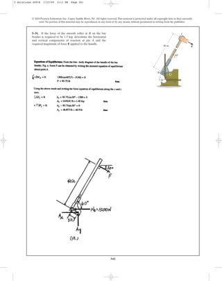 341
© 2010 Pearson Education, Inc., Upper Saddle River, NJ. All rights reserved.This material is protected under all copyright laws as they currently
exist. No portion of this material may be reproduced, in any form or by any means, without permission in writing from the publisher.
5–31. If the force of the smooth roller at B on the bar
bender is required to be 1.5 kip, determine the horizontal
and vertical components of reaction at pin A and the
required magnitude of force F applied to the handle.
60
F
40 in.
5 in.
B
A
C
5 Solutions 44918 1/23/09 5:11 PM Page 341
 