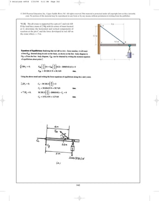 342
*5–32. The jib crane is supported by a pin at C and rod AB.
If the load has a mass of 2 Mg with its center of mass located
at G, determine the horizontal and vertical components of
reaction at the pin C and the force developed in rod AB on
the crane when x = 5 m.
© 2010 Pearson Education, Inc., Upper Saddle River, NJ. All rights reserved.This material is protected under all copyright laws as they currently
exist. No portion of this material may be reproduced, in any form or by any means, without permission in writing from the publisher.
G
D
4 m
0.2 m
3.2 m
B
C
A
x
5 Solutions 44918 1/23/09 5:11 PM Page 342
 