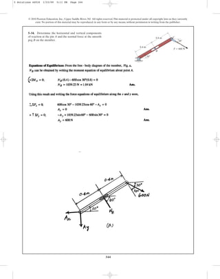 344
5–34. Determine the horizontal and vertical components
of reaction at the pin A and the normal force at the smooth
peg B on the member.
© 2010 Pearson Education, Inc., Upper Saddle River, NJ. All rights reserved.This material is protected under all copyright laws as they currently
exist. No portion of this material may be reproduced, in any form or by any means, without permission in writing from the publisher.
A
C
F  600 N
B
30
0.4 m
0.4 m
30
5 Solutions 44918 1/23/09 5:11 PM Page 344
 