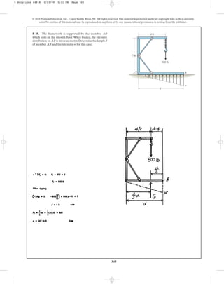 345
5–35. The framework is supported by the member AB
which rests on the smooth floor. When loaded, the pressure
distribution on AB is linear as shown.Determine the length d
of member AB and the intensity w for this case.
© 2010 Pearson Education, Inc., Upper Saddle River, NJ. All rights reserved.This material is protected under all copyright laws as they currently
exist. No portion of this material may be reproduced, in any form or by any means, without permission in writing from the publisher.
4 ft
800 lb
d
w
7 ft
A B
5 Solutions 44918 1/23/09 5:11 PM Page 345
 