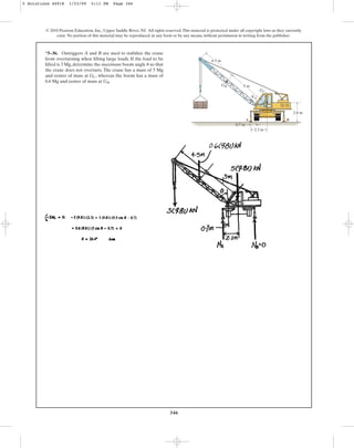346
*5–36. Outriggers A and B are used to stabilize the crane
from overturning when lifting large loads. If the load to be
lifted is 3 Mg, determine the maximum boom angle so that
the crane does not overturn. The crane has a mass of 5 Mg
and center of mass at , whereas the boom has a mass of
0.6 Mg and center of mass at .
GB
GC
u
© 2010 Pearson Education, Inc., Upper Saddle River, NJ. All rights reserved.This material is protected under all copyright laws as they currently
exist. No portion of this material may be reproduced, in any form or by any means, without permission in writing from the publisher.
2.8 m
4.5 m
A B
5 m
0.7 m
2.3 m
GB
GC
u
5 Solutions 44918 1/23/09 5:11 PM Page 346
 