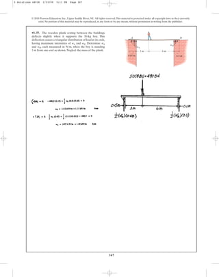 347
© 2010 Pearson Education, Inc., Upper Saddle River, NJ. All rights reserved.This material is protected under all copyright laws as they currently
exist. No portion of this material may be reproduced, in any form or by any means, without permission in writing from the publisher.
•5–37. The wooden plank resting between the buildings
deflects slightly when it supports the 50-kg boy. This
deflection causes a triangular distribution of load at its ends,
having maximum intensities of and . Determine
and , each measured in , when the boy is standing
3 m from one end as shown. Neglect the mass of the plank.
Nm
wB
wA
wB
wA
3 m
0.45 m 0.3 m
6 m
A B
wA
wB
5 Solutions 44918 1/23/09 5:11 PM Page 347
 