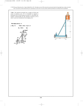 350
*5–40. The platform assembly has a weight of 250 lb and
center of gravity at If it is intended to support a
maximum load of 400 lb placed at point determine the
smallest counterweight W that should be placed at B in
order to prevent the platform from tipping over.
G2,
G1.
© 2010 Pearson Education, Inc., Upper Saddle River, NJ. All rights reserved.This material is protected under all copyright laws as they currently
exist. No portion of this material may be reproduced, in any form or by any means, without permission in writing from the publisher.
6 ft
8 ft
1 ft
1 ft
C
B
G1
D
2 ft
6 ft
G2
5 Solutions 44918 1/23/09 5:11 PM Page 350
 