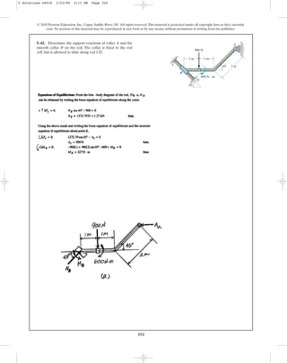 352
5–42. Determine the support reactions of roller A and the
smooth collar B on the rod. The collar is fixed to the rod
AB, but is allowed to slide along rod CD.
© 2010 Pearson Education, Inc., Upper Saddle River, NJ. All rights reserved.This material is protected under all copyright laws as they currently
exist. No portion of this material may be reproduced, in any form or by any means, without permission in writing from the publisher.
A
1 m
2 m
600 N  m
1 m
B
D
C
900 N
45
45
5 Solutions 44918 1/23/09 5:11 PM Page 352
 