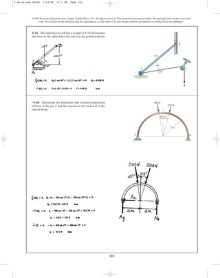 353
5–43. The uniform rod AB has a weight of 15 lb. Determine
the force in the cable when the rod is in the position shown.
© 2010 Pearson Education, Inc., Upper Saddle River, NJ. All rights reserved.This material is protected under all copyright laws as they currently
exist. No portion of this material may be reproduced, in any form or by any means, without permission in writing from the publisher.
A
10
30
5 ft
C
B
T
*5–44. Determine the horizontal and vertical components
of force at the pin A and the reaction at the rocker B of the
curved beam.
A B
500 N
200 N
10 15
2 m
5 Solutions 44918 1/23/09 5:11 PM Page 353
 