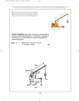 355
© 2010 Pearson Education, Inc., Upper Saddle River, NJ. All rights reserved.This material is protected under all copyright laws as they currently
exist. No portion of this material may be reproduced, in any form or by any means, without permission in writing from the publisher.
5–46. The floor crane and the driver have a total weight of
2500 lb with a center of gravity at G. Determine the largest
weight of the drum that can be lifted without causing the
crane to overturn when its boom is in the position shown.
12 ft
30
3 ft
6 ft
8.4 ft
2.2 ft
1.4 ft
A B
D
E
F
C
G
5 Solutions 44918 1/23/09 5:11 PM Page 355
 