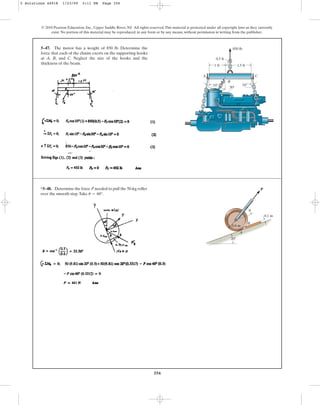 356
© 2010 Pearson Education, Inc., Upper Saddle River, NJ. All rights reserved.This material is protected under all copyright laws as they currently
exist. No portion of this material may be reproduced, in any form or by any means, without permission in writing from the publisher.
5–47. The motor has a weight of 850 lb. Determine the
force that each of the chains exerts on the supporting hooks
at A, B, and C. Neglect the size of the hooks and the
thickness of the beam. 1.5 ft
1 ft
0.5 ft
C
A
B
30
10
10
850 lb
*5–48. Determine the force P needed to pull the 50-kg roller
over the smooth step.Take u = 60°.
20
A
B
P
0.6 m
0.1 m
u
5 Solutions 44918 1/23/09 5:11 PM Page 356
 