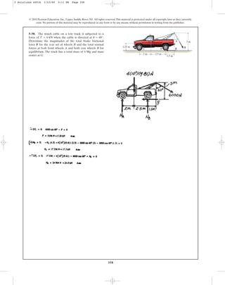 358
© 2010 Pearson Education, Inc., Upper Saddle River, NJ. All rights reserved.This material is protected under all copyright laws as they currently
exist. No portion of this material may be reproduced, in any form or by any means, without permission in writing from the publisher.
5–50. The winch cable on a tow truck is subjected to a
force of when the cable is directed at .
Determine the magnitudes of the total brake frictional
force F for the rear set of wheels B and the total normal
forces at both front wheels A and both rear wheels B for
equilibrium. The truck has a total mass of 4 Mg and mass
center at G.
u = 60°
T = 6 kN
1.25 m
3 m
A
G
B F T
1.5 m
2 m 2.5 m
u
5 Solutions 44918 1/23/09 5:11 PM Page 358
 