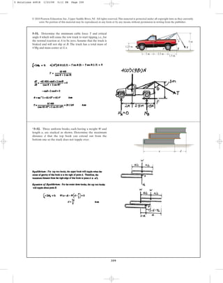 359
© 2010 Pearson Education, Inc., Upper Saddle River, NJ. All rights reserved.This material is protected under all copyright laws as they currently
exist. No portion of this material may be reproduced, in any form or by any means, without permission in writing from the publisher.
5–51. Determine the minimum cable force T and critical
angle which will cause the tow truck to start tipping, i.e., for
the normal reaction at A to be zero.Assume that the truck is
braked and will not slip at B. The truck has a total mass of
4 Mg and mass center at G.x
u
1.25 m
3 m
A
G
B F T
1.5 m
2 m 2.5 m
u
*5–52. Three uniform books, each having a weight W and
length a, are stacked as shown. Determine the maximum
distance d that the top book can extend out from the
bottom one so the stack does not topple over.
a d
5 Solutions 44918 1/23/09 5:11 PM Page 359
 