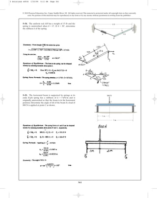 361
© 2010 Pearson Education, Inc., Upper Saddle River, NJ. All rights reserved.This material is protected under all copyright laws as they currently
exist. No portion of this material may be reproduced, in any form or by any means, without permission in writing from the publisher.
5–54. The uniform rod AB has a weight of 15 lb and the
spring is unstretched when . If , determine
the stiffness k of the spring.
u = 30°
u = 0°
6 ft
u
B
A
3 ft
k
5–55. The horizontal beam is supported by springs at its
ends. Each spring has a stiffness of and is
originally unstretched so that the beam is in the horizontal
position. Determine the angle of tilt of the beam if a load of
800 N is applied at point C as shown.
k = 5 kNm
800 N
B
C
A
3 m
1 m
5 Solutions 44918 1/23/09 5:11 PM Page 361
 