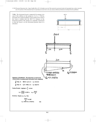 362
*5–56. The horizontal beam is supported by springs at its
ends. If the stiffness of the spring at A is ,
determine the required stiffness of the spring at B so that if
the beam is loaded with the 800 N it remains in the
horizontal position. The springs are originally constructed
so that the beam is in the horizontal position when it is
unloaded.
kA = 5 kNm
© 2010 Pearson Education, Inc., Upper Saddle River, NJ. All rights reserved.This material is protected under all copyright laws as they currently
exist. No portion of this material may be reproduced, in any form or by any means, without permission in writing from the publisher.
800 N
B
C
A
3 m
1 m
5 Solutions 44918 1/23/09 5:11 PM Page 362
 