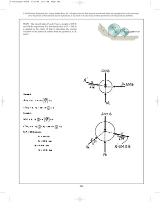 363
•5–57. The smooth disks D and E have a weight of 200 lb
and 100 lb, respectively. If a horizontal force of
is applied to the center of disk E, determine the normal
reactions at the points of contact with the ground at A, B,
and C.
P = 200 lb
© 2010 Pearson Education, Inc., Upper Saddle River, NJ. All rights reserved.This material is protected under all copyright laws as they currently
exist. No portion of this material may be reproduced, in any form or by any means, without permission in writing from the publisher.
P
1.5 ft
A
B
D
E
C
3
5
4
1 ft
5 Solutions 44918 1/23/09 5:11 PM Page 363
 