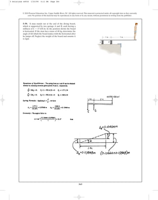 365
5–59. A man stands out at the end of the diving board,
which is supported by two springs A and B, each having a
stiffness of . In the position shown the board
is horizontal. If the man has a mass of 40 kg, determine the
angle of tilt which the board makes with the horizontal after
he jumps off. Neglect the weight of the board and assume it
is rigid.
k = 15 kNm
© 2010 Pearson Education, Inc., Upper Saddle River, NJ. All rights reserved.This material is protected under all copyright laws as they currently
exist. No portion of this material may be reproduced, in any form or by any means, without permission in writing from the publisher.
B
A
1 m 3 m
5 Solutions 44918 1/23/09 5:11 PM Page 365
 