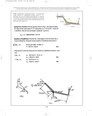 367
•5–61. If spring BC is unstretched with and the bell
crank achieves its equilibrium position when ,
determine the force F applied perpendicular to segment
AD and the horizontal and vertical components of reaction
at pin A. Spring BC remains in the horizontal postion at all
times due to the roller at C.
u = 15°
u = 0°
© 2010 Pearson Education, Inc., Upper Saddle River, NJ. All rights reserved.This material is protected under all copyright laws as they currently
exist. No portion of this material may be reproduced, in any form or by any means, without permission in writing from the publisher.
300 mm
400 mm
B
k  2 kN/m
D
C
A
150 F
u
5 Solutions 44918 1/23/09 5:11 PM Page 367
 