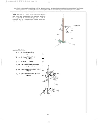 370
*5–64. The pole for a power line is subjected to the two
cable forces of 60 lb, each force lying in a plane parallel to
the plane. If the tension in the guy wire AB is 80 lb,
determine the x, y, z components of reaction at the fixed
base of the pole, O.
x-y
© 2010 Pearson Education, Inc., Upper Saddle River, NJ. All rights reserved.This material is protected under all copyright laws as they currently
exist. No portion of this material may be reproduced, in any form or by any means, without permission in writing from the publisher.
z
45
60 lb
60 lb
80 lb
1 ft
10 ft
4 ft
45
3 ft
y
B
A
O
x
5 Solutions 44918 1/23/09 5:11 PM Page 370
 