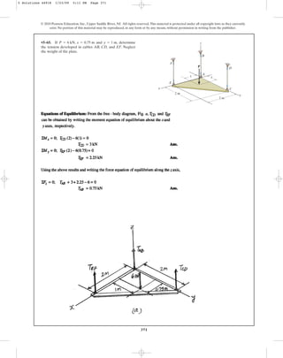 371
•5–65. If and , determine
the tension developed in cables AB, CD, and EF. Neglect
the weight of the plate.
y = 1 m
P = 6 kN, x = 0.75 m
© 2010 Pearson Education, Inc., Upper Saddle River, NJ. All rights reserved.This material is protected under all copyright laws as they currently
exist. No portion of this material may be reproduced, in any form or by any means, without permission in writing from the publisher.
z
F
B
D
A
y
x
x y
E
C
P
2 m
2 m
5 Solutions 44918 1/23/09 5:11 PM Page 371
 